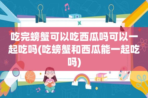 吃完螃蟹可以吃西瓜吗可以一起吃吗(吃螃蟹和西瓜能一起吃吗)