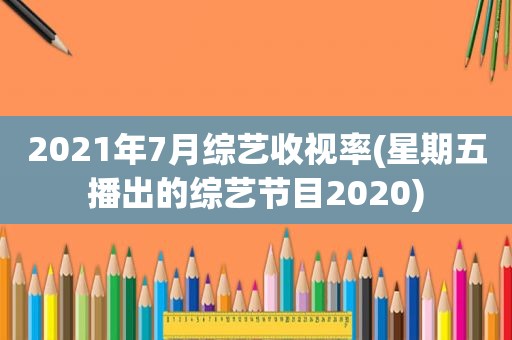 2021年7月综艺收视率(星期五播出的综艺节目2020)