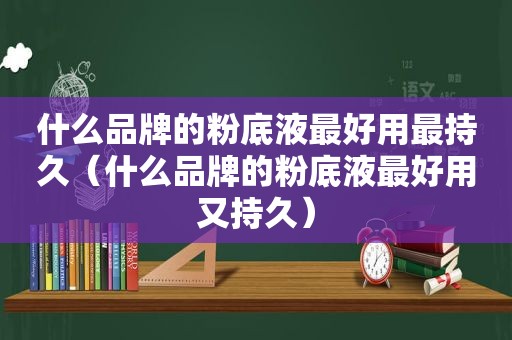 什么品牌的粉底液最好用最持久（什么品牌的粉底液最好用又持久）