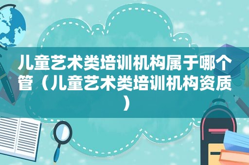 儿童艺术类培训机构属于哪个管（儿童艺术类培训机构资质）