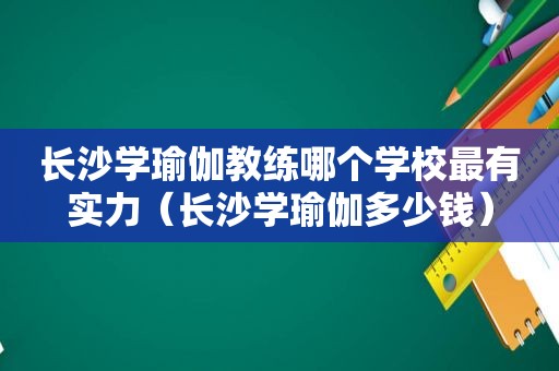 长沙学瑜伽教练哪个学校最有实力（长沙学瑜伽多少钱）