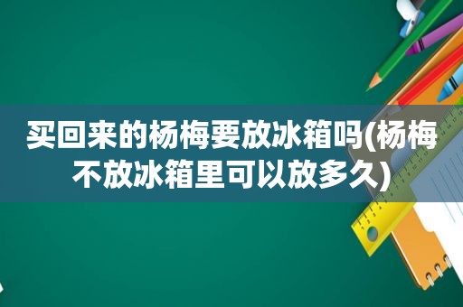 买回来的杨梅要放冰箱吗(杨梅不放冰箱里可以放多久)