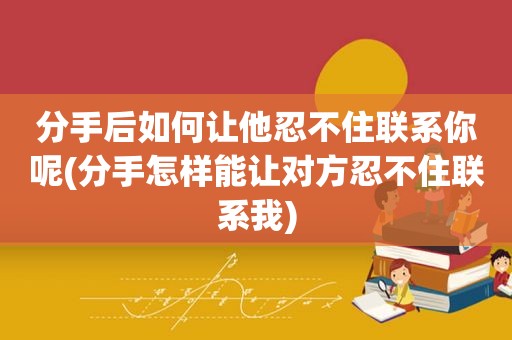 分手后如何让他忍不住联系你呢(分手怎样能让对方忍不住联系我)