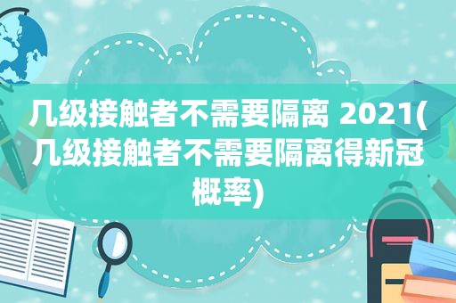 几级接触者不需要隔离 2021(几级接触者不需要隔离得新冠概率)