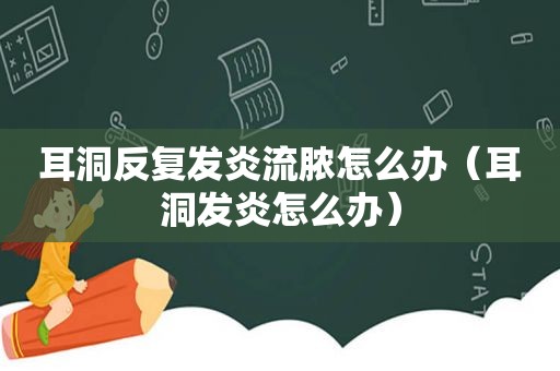 耳洞反复发炎流脓怎么办（耳洞发炎怎么办）