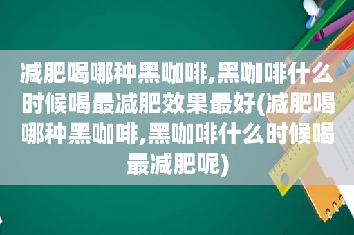 减肥喝哪种黑咖啡,黑咖啡什么时候喝最减肥效果最好(减肥喝哪种黑咖啡,黑咖啡什么时候喝最减肥呢)