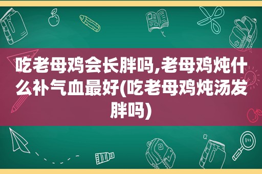 吃老母鸡会长胖吗,老母鸡炖什么补气血最好(吃老母鸡炖汤发胖吗)