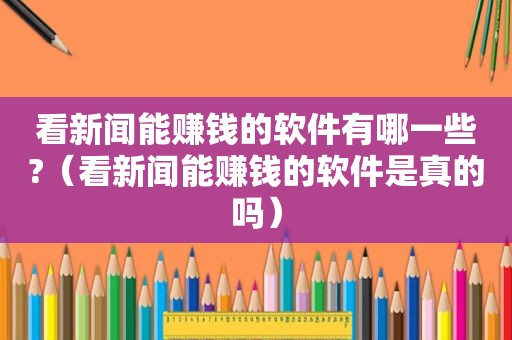 看新闻能赚钱的软件有哪一些?（看新闻能赚钱的软件是真的吗）