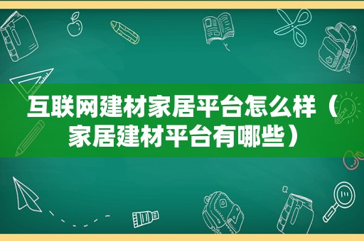 互联网建材家居平台怎么样（家居建材平台有哪些）