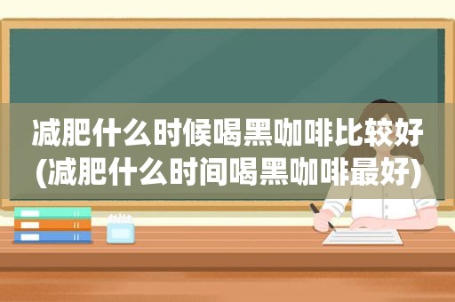 减肥什么时候喝黑咖啡比较好(减肥什么时间喝黑咖啡最好)