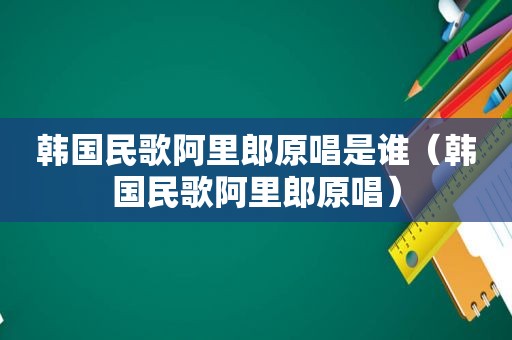 韩国民歌阿里郎原唱是谁（韩国民歌阿里郎原唱）