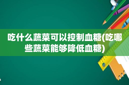 吃什么蔬菜可以控制血糖(吃哪些蔬菜能够降低血糖)