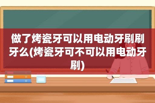 做了烤瓷牙可以用电动牙刷刷牙么(烤瓷牙可不可以用电动牙刷)