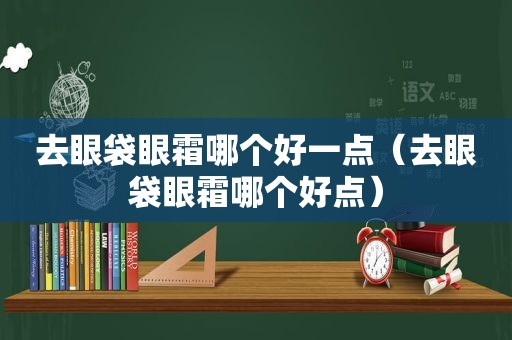 去眼袋眼霜哪个好一点（去眼袋眼霜哪个好点）