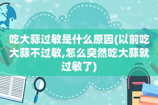 吃大蒜过敏是什么原因(以前吃大蒜不过敏,怎么突然吃大蒜就过敏了)