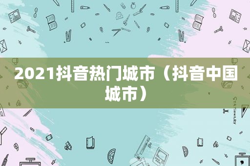 2021抖音热门城市（抖音中国城市）