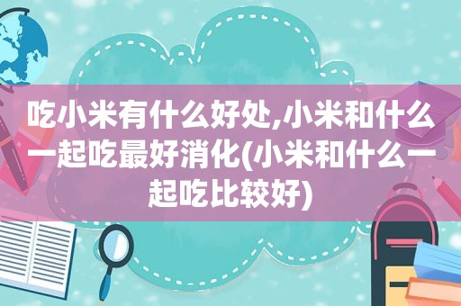 吃小米有什么好处,小米和什么一起吃最好消化(小米和什么一起吃比较好)