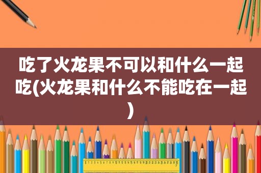 吃了火龙果不可以和什么一起吃(火龙果和什么不能吃在一起)