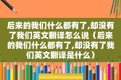 后来的我们什么都有了,却没有了我们英文翻译怎么说（后来的我们什么都有了,却没有了我们英文翻译是什么）