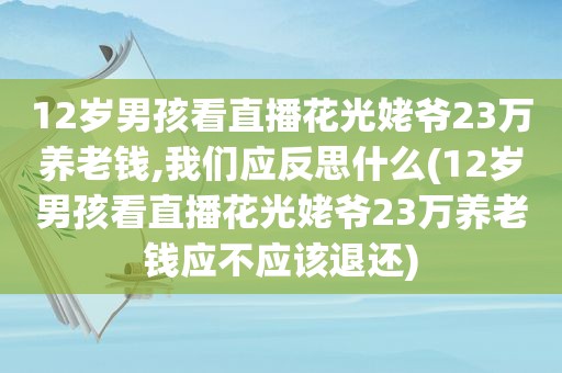 12岁男孩看直播花光姥爷23万养老钱,我们应反思什么(12岁男孩看直播花光姥爷23万养老钱应不应该退还)