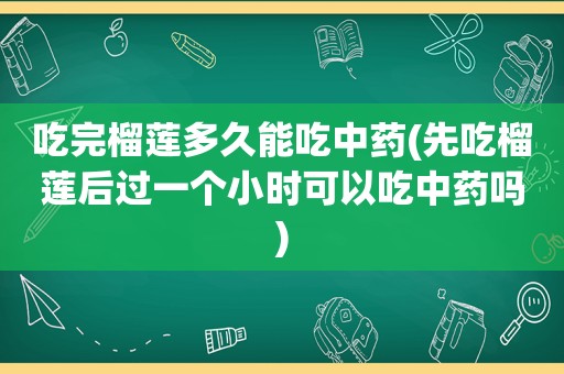 吃完榴莲多久能吃中药(先吃榴莲后过一个小时可以吃中药吗)