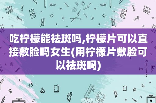 吃柠檬能祛斑吗,柠檬片可以直接敷脸吗女生(用柠檬片敷脸可以祛斑吗)