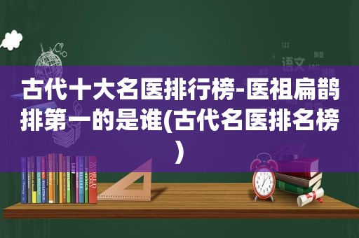 古代十大名医排行榜-医祖扁鹊排第一的是谁(古代名医排名榜)