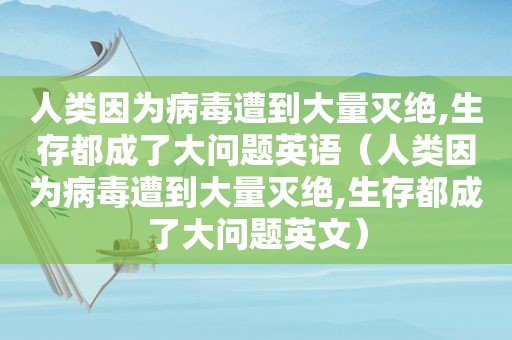 人类因为病毒遭到大量灭绝,生存都成了大问题英语（人类因为病毒遭到大量灭绝,生存都成了大问题英文）