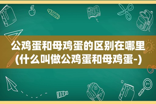 公鸡蛋和母鸡蛋的区别在哪里(什么叫做公鸡蛋和母鸡蛋-)