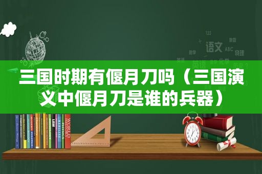 三国时期有偃月刀吗（三国演义中偃月刀是谁的兵器）