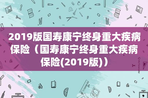 2019版国寿康宁终身重大疾病保险（国寿康宁终身重大疾病保险(2019版)）