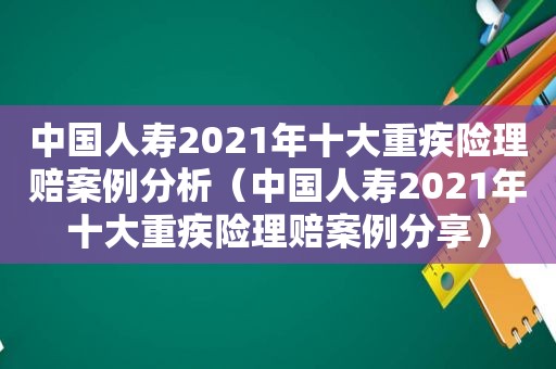 中国人寿2021年十大重疾险理赔案例分析（中国人寿2021年十大重疾险理赔案例分享）