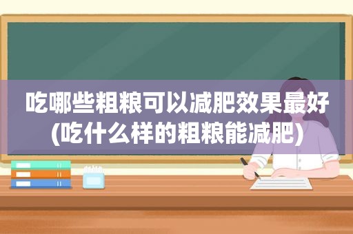 吃哪些粗粮可以减肥效果最好(吃什么样的粗粮能减肥)