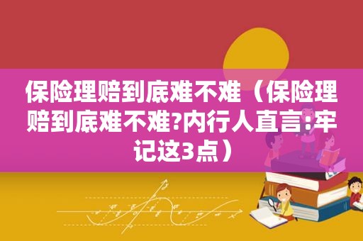 保险理赔到底难不难（保险理赔到底难不难?内行人直言:牢记这3点）