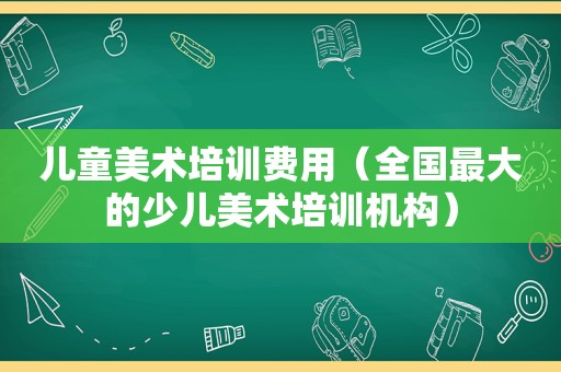 儿童美术培训费用（全国最大的少儿美术培训机构）