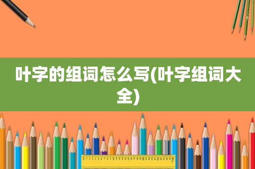 叶字的组词怎么写(叶字组词大全)