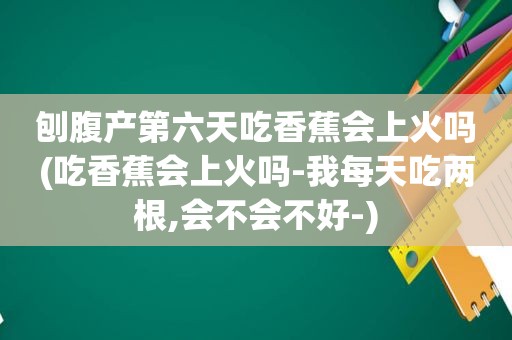 刨腹产第六天吃香蕉会上火吗(吃香蕉会上火吗-我每天吃两根,会不会不好-)