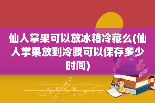 仙人掌果可以放冰箱冷藏么(仙人掌果放到冷藏可以保存多少时间)