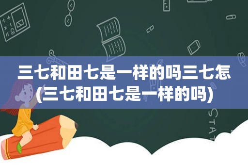 三七和田七是一样的吗三七怎(三七和田七是一样的吗)