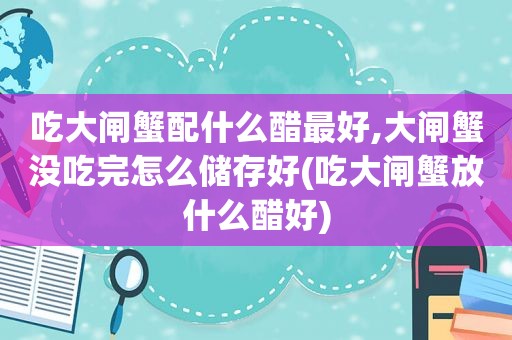 吃大闸蟹配什么醋最好,大闸蟹没吃完怎么储存好(吃大闸蟹放什么醋好)