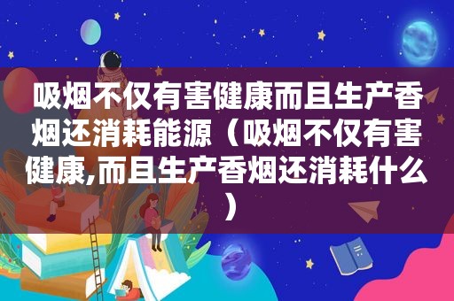 吸烟不仅有害健康而且生产香烟还消耗能源（吸烟不仅有害健康,而且生产香烟还消耗什么）