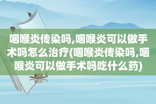 咽喉炎传染吗,咽喉炎可以做手术吗怎么治疗(咽喉炎传染吗,咽喉炎可以做手术吗吃什么药)