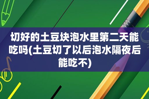 切好的土豆块泡水里第二天能吃吗(土豆切了以后泡水隔夜后能吃不)