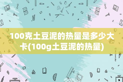 100克土豆泥的热量是多少大卡(100g土豆泥的热量)