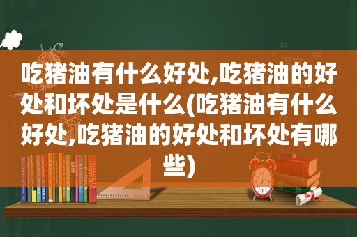 吃猪油有什么好处,吃猪油的好处和坏处是什么(吃猪油有什么好处,吃猪油的好处和坏处有哪些)