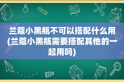 兰蔻小黑瓶不可以搭配什么用(兰蔻小黑瓶需要搭配其他的一起用吗)