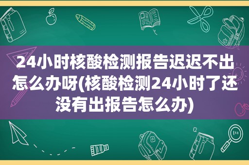 24小时核酸检测报告迟迟不出怎么办呀(核酸检测24小时了还没有出报告怎么办)