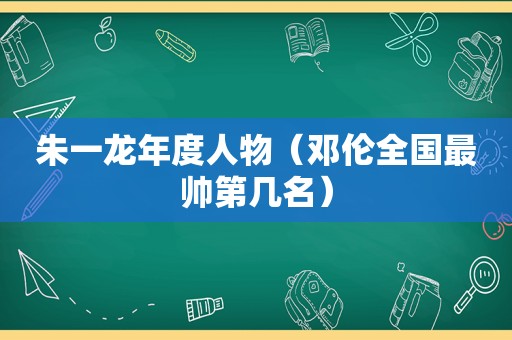 朱一龙年度人物（邓伦全国最帅第几名）