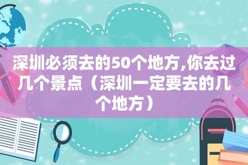 深圳必须去的50个地方,你去过几个景点（深圳一定要去的几个地方）