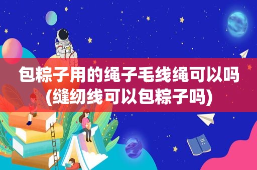 包粽子用的绳子毛线绳可以吗(缝纫线可以包粽子吗)